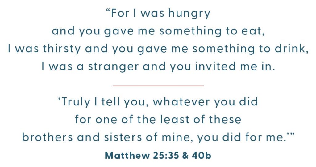 “For I was hungry and you gave me something to eat, I was thirsty and you gave me something to drink, I was a stranger and you invited me in. ‘Truly I tell you, whatever you did for one of the least of these brothers and sisters of mine, you did for me.’” Matthew 25:35 & 40b